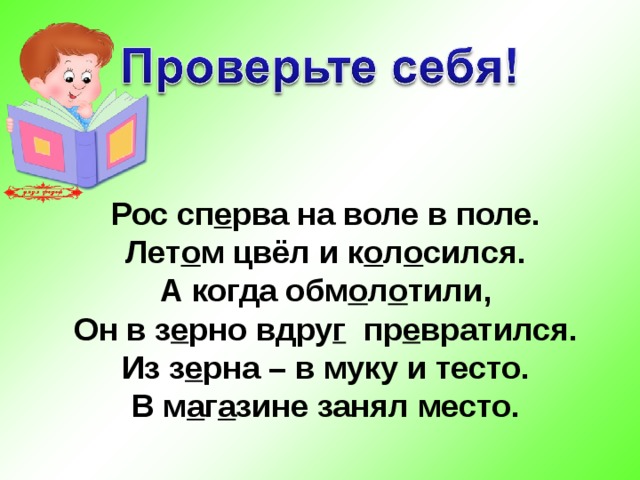 Рос сп . рва на воле в поле. Лет . м цвёл и к . л . сился. А когда обм . л . тили,  Он в з . рно вдру. пр . вратился. Из з . рна – в муку и тесто. В м . г . зине занял место.