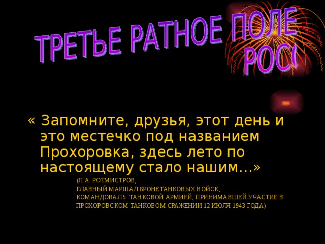 « Запомните, друзья, этот день и это местечко под названием Прохоровка, здесь лето по настоящему стало нашим…»  (П.А. РОТМИСТРОВ,  ГЛАВНЫЙ МАРШАЛ БРОНЕТАНКОВЫХ ВОЙСК,  КОМАНДОВАЛ 5 ТАНКОВОЙ АРМИЕЙ, ПРИНИМАВШЕЙ УЧАСТИЕ В  ПРОХОРОВСКОМ ТАНКОВОМ СРАЖЕНИИ 12 ИЮЛЯ 1943 ГОДА)