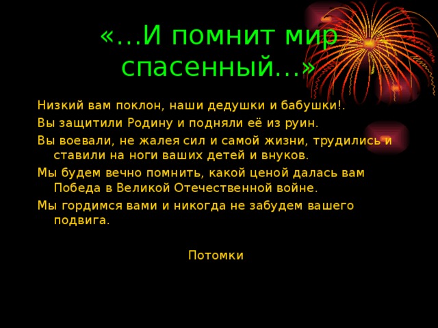 «…И помнит мир спасенный…» Низкий вам поклон, наши дедушки и бабушки!. Вы защитили Родину и подняли её из руин. Вы воевали, не жалея сил и самой жизни, трудились и ставили на ноги ваших детей и внуков. Мы будем вечно помнить, какой ценой далась вам Победа в Великой Отечественной войне. Мы гордимся вами и никогда не забудем вашего подвига.  Потомки