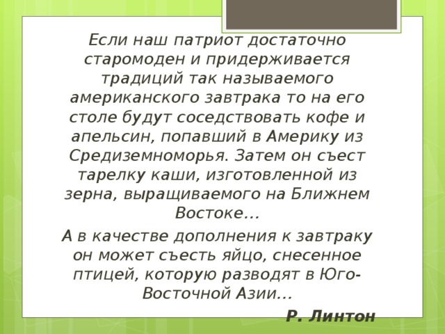 Если наш патриот достаточно старомоден и придерживается традиций так называемого американского завтрака то на его столе будут соседствовать кофе и апельсин, попавший в Америку из Средиземноморья. Затем он съест тарелку каши, изготовленной из зерна, выращиваемого на Ближнем Востоке… А в качестве дополнения к завтраку он может съесть яйцо, снесенное птицей, которую разводят в Юго-Восточной Азии… Р. Линтон