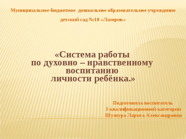 Муниципальное бюджетное дошкольное образовательное учреждение детский сад №10 «Лазорик» « Система работы по духовно – нравственному воспитанию личности ребёнка.» Подготовила воспитатель I квалификационной категории Шушура Лариса Александровна