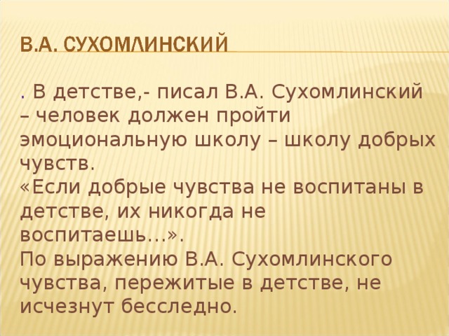 . В детстве,- писал В.А. Сухомлинский – человек должен пройти эмоциональную школу – школу добрых чувств. «Если добрые чувства не воспитаны в детстве, их никогда не воспитаешь…». По выражению В.А. Сухомлинского чувства, пережитые в детстве, не исчезнут бесследно.