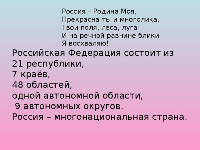 Россия – Родина Моя,       Прекрасна ты и многолика.       Твои поля, леса, луга       И на речной равнине блики       Я восхваляю!  Российская Федерация состоит из  21 республики,  7 краёв,  48 областей,  одной автономной области,  9 автономных округов.  Россия – многонациональная страна.