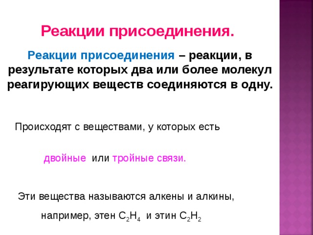 Реакции присоединения. Реакции присоединения – реакции, в результате которых два или более молекул реагирующих веществ соединяются в одну.   Происходят с веществами, у которых есть    двойные или тройные связи.  Эти вещества называются алкены и алкины,     например, этен С 2 Н 4 и этин С 2 Н 2