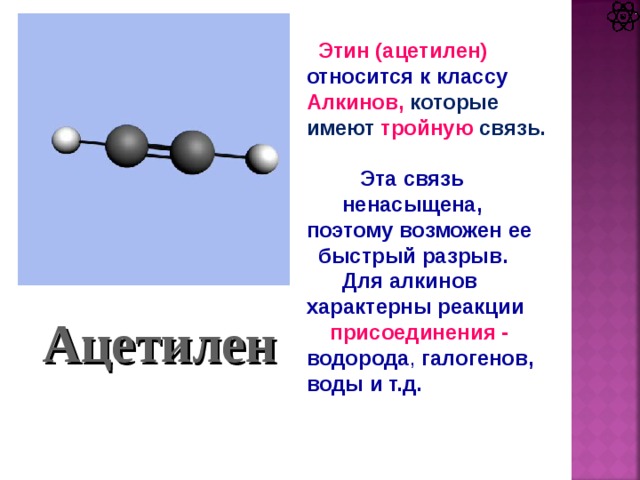 Этин (ацетилен) относится к классу Алкинов, которые имеют тройную  связь.   Эта связь  ненасыщена, поэтому возможен ее  быстрый разрыв.  Для алкинов характерны реакции  присоединения - водорода , галогенов, воды и т.д. Ацетилен