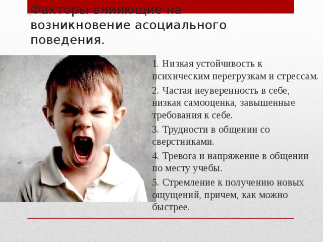 Факторы влияющие на возникновение асоциального поведения.   1. Низкая устойчивость к психическим перегрузкам и стрессам. 2. Частая неуверенность в себе, низкая самооценка, завышенные требования к себе. 3. Трудности в общении со сверстниками. 4. Тревога и напряжение в общении по месту учебы. 5. Стремление к получению новых ощущений, причем, как можно быстрее.