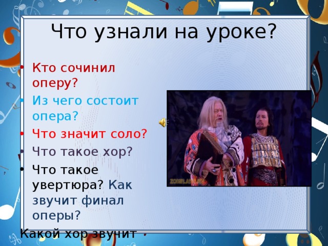 Что узнали на уроке? Кто сочинил оперу? Из чего состоит опера? Что значит соло? Что такое хор? Что такое увертюра? Как звучит финал оперы? Какой хор звучит как величальная песня?