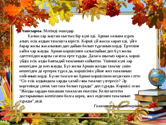 1-тапсырма. Мәтінді оқыңдар.  Қалың қар жауған қыстың бір күні еді. Арман қолына күрек алып, есік алдын тазалауға кірісті. Көрші үй жаққа қарап еді, үйге барар жолы жасалынып дап-дайын болып тұрғанын көрді. Ертеңіне қайта қар жауды. Арман көршісінен қалыспайын деп бұл жолы әдеттегіден жарты сағатқа ерте тұрды. Далаға шығып қараса, көрші үйдің есік алды баяғыдай тазаланып қойыпты. Үшінші күні қар кешегіден де көп жауды. Бұл жолы Арман жолды тазалау үшін кешегіден де ертерек тұрса да, көршісінің үйіне жол тазаланып қойғанын көрді. Бұған таңғалған Арман көршісімен кездескен сәтте: “Сіз есік алдындағы қарды қалай ғана тазалап үлгересіз? Әр көргенімде үнемі тап-таза болып тұрады” деп сұрады. Көршісі оған: “Жолды қардан ешқашан тазалаған емеспін. Келіп-кететін достарымның көптігінен болса керек, жол өздігінен тазаланып тұрады” деді. Ғаламтор мәліметтерінен.