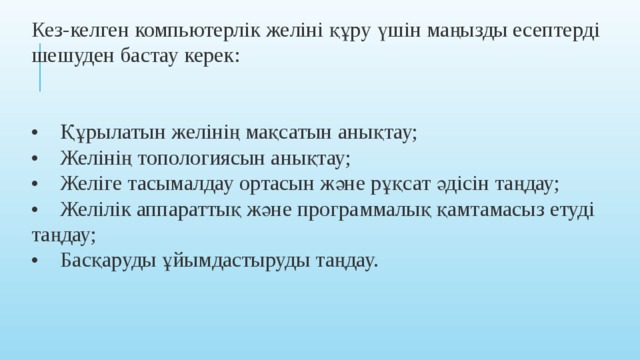 Кез-келген компьютерлік желіні құру үшін маңызды есептерді шешуден бастау керек:  •     Құрылатын желінің мақсатын анықтау;  •    Желінің топологиясын анықтау;  •    Желіге тасымалдау ортасын және рұқсат әдісін таңдау;  •    Желілік аппараттық және программалық қамтамасыз етуді таңдау;  •    Басқаруды ұйымдастыруды таңдау.