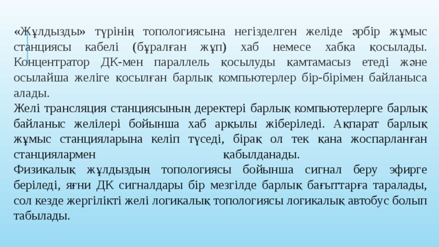 «Жұлдызды» түрінің топологиясына негізделген желіде әрбір жұмыс станциясы кабелі (бұралған жұп) хаб немесе хабқа қосылады. Концентратор ДК-мен параллель қосылуды қамтамасыз етеді және осылайша желіге қосылған барлық компьютерлер бір-бірімен байланыса алады.   Желі трансляция станциясының деректері барлық компьютерлерге барлық байланыс желілері бойынша хаб арқылы жіберіледі. Ақпарат барлық жұмыс станцияларына келіп түседі, бірақ ол тек қана жоспарланған станциялармен қабылданады.  Физикалық жұлдыздың топологиясы бойынша сигнал беру эфирге беріледі, яғни ДК сигналдары бір мезгілде барлық бағыттарға таралады, сол кезде жергілікті желі логикалық топологиясы логикалық автобус болып табылады.