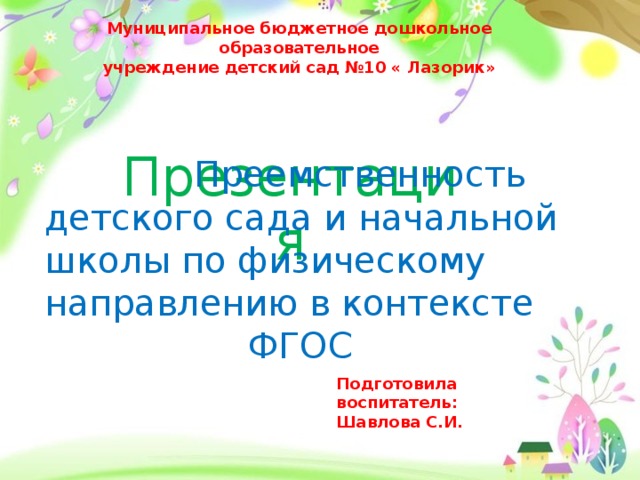 Муниципальное бюджетное дошкольное образовательное учреждение детский сад №10 « Лазорик»  Презентация  Преемственность детского сада и начальной школы по физическому направлению в контексте  ФГОС Подготовила воспитатель: Шавлова С.И.