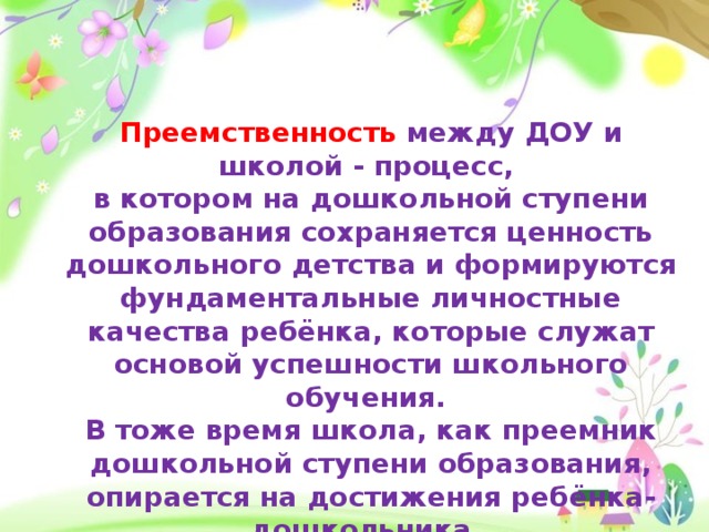 Преемственность между ДОУ и школой - процесс, в котором на дошкольной ступени образования сохраняется ценность дошкольного детства и формируются фундаментальные личностные качества ребёнка, которые служат основой успешности школьного обучения.  В тоже время школа, как преемник дошкольной ступени образования, опирается на достижения ребёнка-дошкольника.