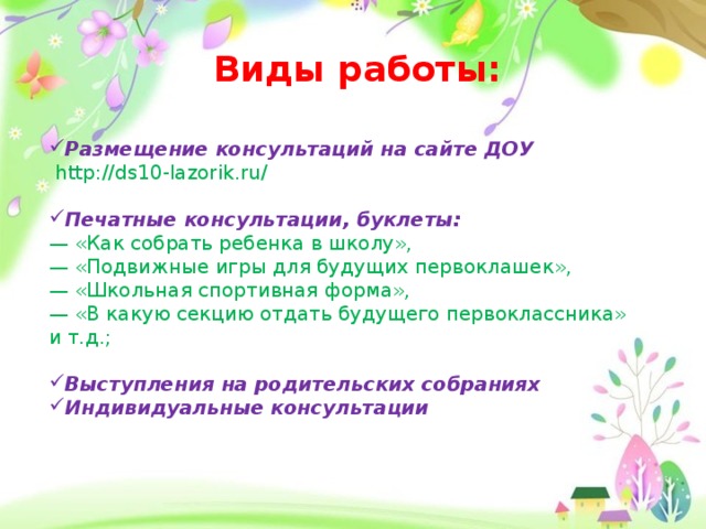 Виды работы: Размещение консультаций на сайте ДОУ  http://ds10-lazorik.ru/  Печатные консультации, буклеты: — «Как собрать ребенка в школу»,  — «Подвижные игры для будущих первоклашек»,  — «Школьная спортивная форма»,  — «В какую секцию отдать будущего первоклассника» и т.д.;