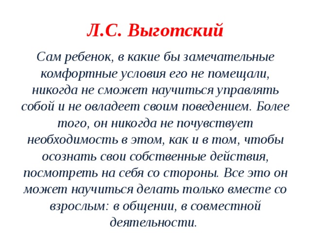 Л.С. Выготский Сам ребенок, в какие бы замечательные комфортные условия его не помещали, никогда не сможет научиться управлять собой и не овладеет своим поведением. Более того, он никогда не почувствует необходимость в этом, как и в том, чтобы осознать свои собственные действия, посмотреть на себя со стороны. Все это он может научиться делать только вместе со взрослым: в общении, в совместной деятельности.