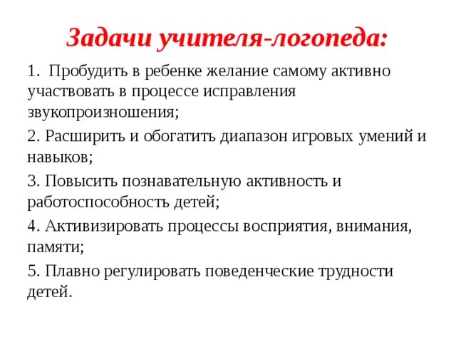 Задачи учителя-логопеда: 1. Пробудить в ребенке желание самому активно участвовать в процессе исправления звукопроизношения; 2. Расширить и обогатить диапазон игровых умений и навыков; 3. Повысить познавательную активность и работоспособность детей; 4. Активизировать процессы восприятия, внимания, памяти; 5. Плавно регулировать поведенческие трудности детей.