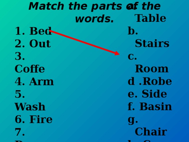 a. Table b. Stairs c. Room d .Robe e. Side f. Basin g. Chair h. Case i. Place  Match the parts of the words. 1. Bed 2. Out 3. Coffe 4. Arm 5. Wash 6. Fire 7. Down 8. Book 9. Ward
