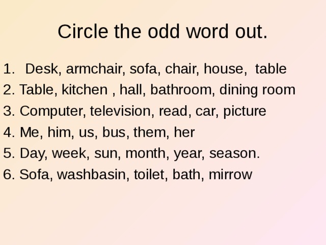Circle the odd word out. Desk, armchair, sofa, chair, house, table 2. Table, kitchen , hall, bathroom, dining room 3. Computer, television, read, car, picture 4. Me, him, us, bus, them, her 5. Day, week, sun, month, year, season. 6. Sofa, washbasin, toilet, bath, mirrow