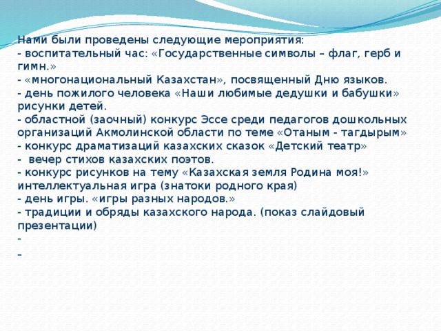 Нами были проведены следующие мероприятия:  - воспитательный час: «Государственные символы – флаг, герб и гимн.»  - «многонациональный Казахстан», посвященный Дню языков.  - день пожилого человека «Наши любимые дедушки и бабушки» рисунки детей.  - областной (заочный) конкурс Эссе среди педагогов дошкольных организаций Акмолинской области по теме «Отаным - тагдырым»  - конкурс драматизаций казахских сказок «Детский театр»  - вечер стихов казахских поэтов.  - конкурс рисунков на тему «Казахская земля Родина моя!»  интеллектуальная игра (знатоки родного края)  - день игры. «игры разных народов.»  - традиции и обряды казахского народа. (показ слайдовый презентации)  -  -