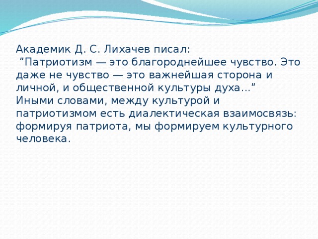 Академик Д. С. Лихачев писал:  “Патриотизм — это благороднейшее чувство. Это даже не чувство — это важнейшая сторона и личной, и общественной культуры духа...”  Иными словами, между культурой и патриотизмом есть диалектическая взаимосвязь: формируя патриота, мы формируем культурного человека.