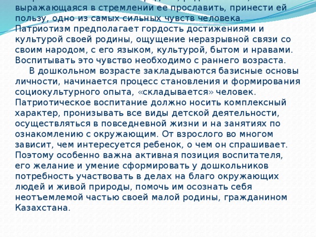 Патриотизм – это любовь к родине, родной земле, выражающаяся в стремлении ее прославить, принести ей пользу, одно из самых сильных чувств человека. Патриотизм предполагает гордость достижениями и культурой своей родины, ощущение неразрывной связи со своим народом, с его языком, культурой, бытом и нравами. Воспитывать это чувство необходимо с раннего возраста.  В дошкольном возрасте закладываются базисные основы личности, начинается процесс становления и формирования социокультурного опыта, «складывается» человек. Патриотическое воспитание должно носить комплексный характер, пронизывать все виды детской деятельности, осуществляться в повседневной жизни и на занятиях по ознакомлению с окружающим. От взрослого во многом зависит, чем интересуется ребенок, о чем он спрашивает. Поэтому особенно важна активная позиция воспитателя, его желание и умение сформировать у дошкольников потребность участвовать в делах на благо окружающих людей и живой природы, помочь им осознать себя неотъемлемой частью своей малой родины, гражданином Казахстана.