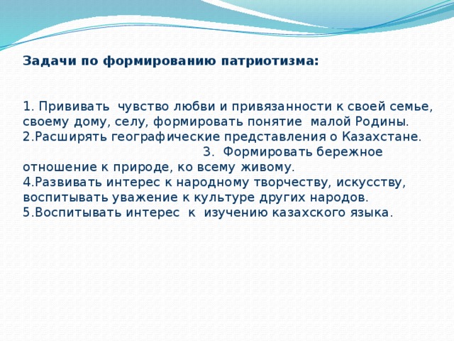 Задачи по формированию патриотизма:    1. Прививать чувство любви и привязанности к своей семье, своему дому, селу, формировать понятие малой Родины.  2.Расширять географические представления о Казахстане. 3. Формировать бережное отношение к природе, ко всему живому.  4.Развивать интерес к народному творчеству, искусству, воспитывать уважение к культуре других народов.  5.Воспитывать интерес к изучению казахского языка.