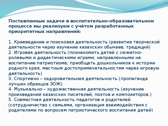 Поставленные задачи в воспитательно-образовательном процессе мы реализуем с учётом разработанных приоритетных направлений:   1. Краеведение и поисковая деятельность (развитие творческой деятельности через изучение казахских обычаев, традиций)  2. Игровая деятельность (познакомить детей с сюжетно-ролевыми и дидактическими играми; направленными на воспитание патриотизма; приобщать дошкольников к истории родного края, местным достопримечательностям через игровую деятельность)  3. Спортивно – оздоровительная деятельность (пропаганда лучших образцов ЗОЖ)  4. Музыкально – художественная деятельность (изучение произведений казахских писателей, поэтов и композиторов.)  5. Совместная деятельность педагогов и родителей (сотрудничество с семьями, организация взаимодействия с родителями по вопросам патриотического воспитания детей)