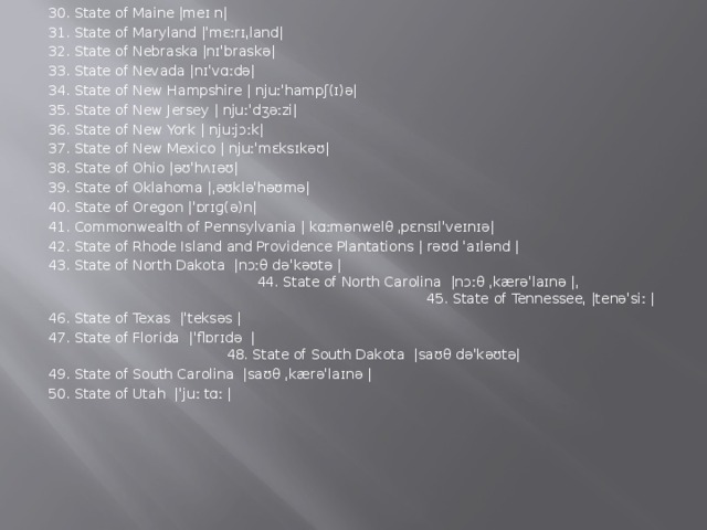 30. State of Maine |meɪ n| 31. State of Maryland |ˈmɛːrɪˌland| 32. State of Nebraska |nɪˈbraskə| 33. State of Nevada |nɪˈvɑːdə| 34. State of New Hampshire | njuːˈhampʃ(ɪ)ə| 35. State of New Jersey | njuːˈdʒəːzi| 36. State of New York | njuːjɔːk| 37. State of New Mexico | njuːˈmɛksɪkəʊ|  38. State of Ohio |əʊˈhʌɪəʊ| 39. State of Oklahoma |ˌəʊkləˈhəʊmə| 40. State of Oregon |ˈɒrɪɡ(ə)n| 41. Commonwealth of Pennsylvania | kɑːmənwelθ  ˌpɛnsɪlˈveɪnɪə| 42. State of Rhode Island and Providence Plantations | rəʊd ˈaɪlənd | 43. State of North Dakota  |nɔːθ dəˈkəʊtə | 44. State of North Carolina  |nɔːθ ˌkærəˈlaɪnə |ˌ 45. State of Tennesseeˌ |tenəˈsiː | 46. State of Texas  |ˈteksəs | 47. State of Florida  |ˈflɒrɪdə  | 48. State of South Dakota  |saʊθ dəˈkəʊtə| 49. State of South Carolina  |saʊθ ˌkærəˈlaɪnə | 50. State of Utah  |ˈjuː tɑː |
