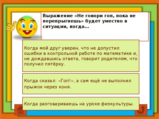 Выражение «Не говори гоп, пока не перепрыгнешь» будет уместно в ситуации, когда… Когда мой друг уверен, что не допустил ошибки в контрольной работе по математике и, не дождавшись ответа, говорит родителям, что получил пятёрку. Когда сказал: «Гоп!», а сам ещё не выполнил прыжок через коня . Когда разговариваешь на уроке физкультуры.