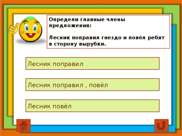 Определи главные члены предложения:   Лесник поправил гнездо и повёл ребят в сторону вырубки. Лесник поправил Лесник поправил , повёл Лесник повёл