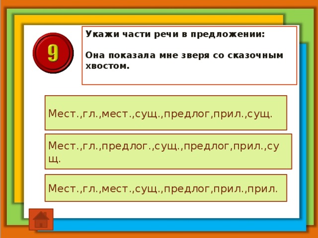 Укажи части речи в предложении:   Она показала мне зверя со сказочным хвостом. Мест.,гл.,мест.,сущ.,предлог,прил.,сущ. Мест.,гл.,предлог.,сущ.,предлог,прил.,сущ. Мест.,гл.,мест.,сущ.,предлог,прил.,прил.