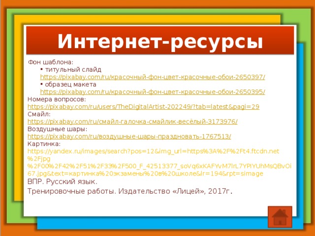 Интернет-ресурсы Фон шаблона:  титульный слайд https://pixabay.com/ru/ красочный-фон-цвет-красочные-обои-2650397/  образец макета https://pixabay.com/ru/ красочный-фон-цвет-красочные-обои-2650395/ Номера вопросов: https://pixabay.com/ru/users/TheDigitalArtist-202249/?tab=latest&pagi=29 Смайл: https://pixabay.com/ru/ смайл-галочка-смайлик-весёлый-3173976/ Воздушные шары: https://pixabay.com/ru/ воздушные-шары-праздновать-1767513/ Картинка: https://yandex.ru/images/search?pos=12&img_url=https%3A%2F%2Ft4.ftcdn.net%2Fjpg%2F00%2F42%2F51%2F33%2F500_F_42513377_soVq6xKAFYvM7lrL7YPIYUhMsQBvOi67.jpg&text=картинка%20экзамены%20в%20школе&lr=194&rpt=simage ВПР. Русский язык. Тренировочные работы. Издательство «Лицей», 2017г .