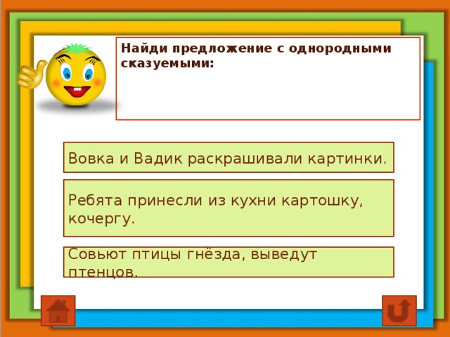 Найди предложение с однородными сказуемыми: Вовка и Вадик раскрашивали картинки. Ребята принесли из кухни картошку, кочергу. Совьют птицы гнёзда, выведут птенцов.