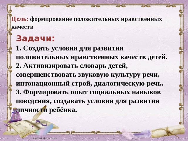 Цель: формирование положительных нравственных качеств Задачи: 1. Создать условия для развития положительных нравственных качеств детей.  2. Активизировать словарь детей, совершенствовать звуковую культуру речи, интонационный строй, диалогическую речь.  3. Формировать опыт социальных навыков поведения, создавать условия для развития личности ребёнка.