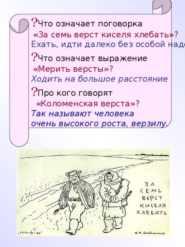 ? Что означает поговорка  «За семь верст киселя хлебать»? Ехать, идти далеко без особой надобности ? Что означает выражение  «Мерить версты»?  Ходить на большое расстояние ? Про кого говорят  «Коломенская верста»? Так называют человека очень высокого роста, верзилу.