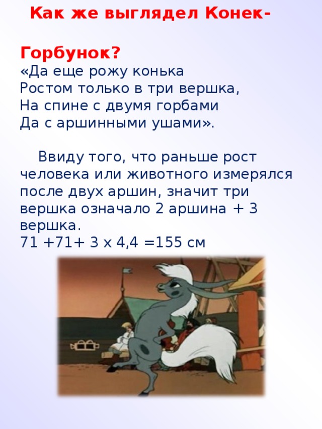 Как же выглядел Конек-  Горбунок? «Да еще рожу конька Ростом только в три вершка, На спине с двумя горбами Да с аршинными ушами».  Ввиду того, что раньше рост человека или животного измерялся после двух аршин, значит три вершка означало 2 аршина + 3 вершка. 71 +71+ 3 х 4,4 =155 см