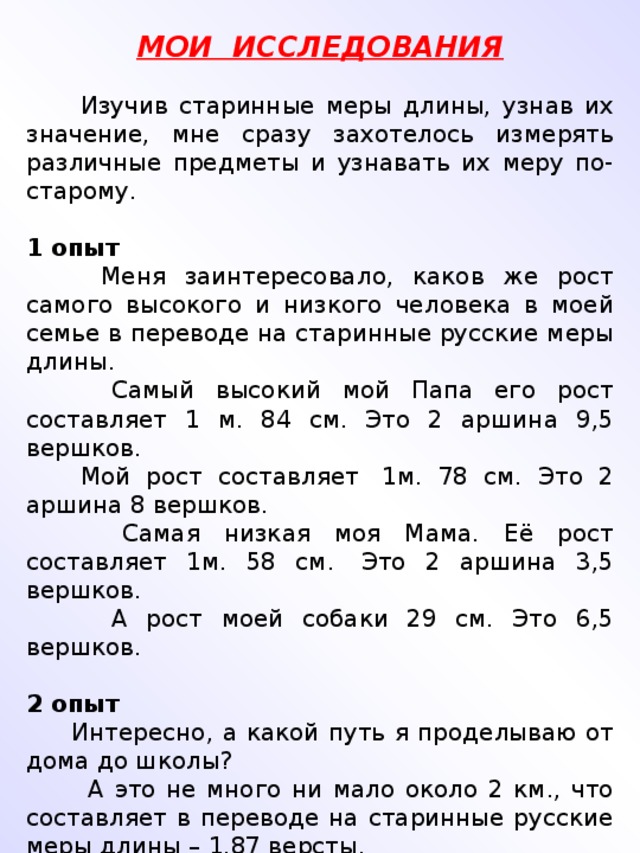 МОИ ИССЛЕДОВАНИЯ    Изучив старинные меры длины, узнав их значение, мне сразу захотелось измерять различные предметы и узнавать их меру по-старому.   1 опыт  Меня заинтересовало, каков же рост самого высокого и низкого человека в моей семье в переводе на старинные русские меры длины.  Самый высокий мой Папа его рост составляет 1 м. 84 см. Это 2 аршина 9,5 вершков.   Мой рост составляет  1м. 78 см. Это 2 аршина 8 вершков.  Самая низкая моя Мама. Её рост составляет 1м. 58 см.  Это 2 аршина 3,5 вершков.   А рост моей собаки 29 см. Это 6,5 вершков.   2 опыт  Интересно, а какой путь я проделываю от дома до школы?  А это не много ни мало около 2 км., что составляет в переводе на старинные русские меры длины – 1,87 версты.                                                                              