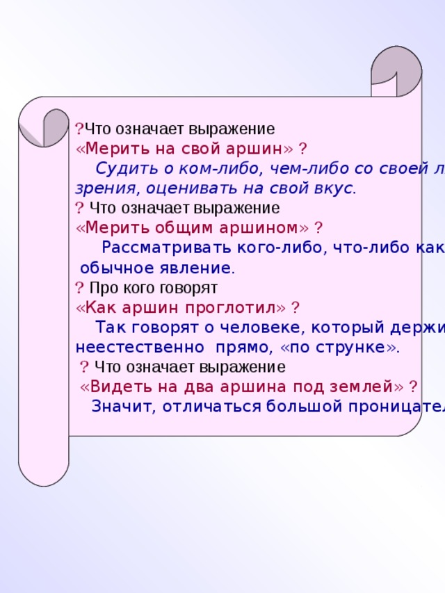 ? Что означает выражение «Мерить на свой аршин» ?  Судить о ком-либо, чем-либо со своей личной точки зрения, оценивать на свой вкус.  ?  Что означает выражение «Мерить общим аршином» ?   Рассматривать кого-либо, что-либо как  обычное явление.  ?  Про кого говорят «Как аршин проглотил»  ?  Так говорят о человеке, который держится неестественно прямо, «по струнке».  ?  Что означает выражение  «Видеть на два аршина под землей» ?  Значит, отличаться большой проницательностью.