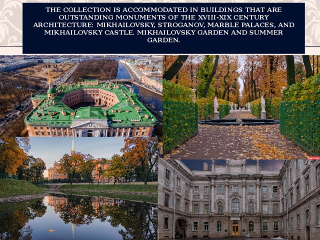 The collection is accommodated in buildings that are outstanding monuments of the XVIII-XIX century architecture: Mikhailovsky, Stroganov, Marble Palaces, and Mikhailovsky Castle. Mikhailovsky Garden and Summer Garden.