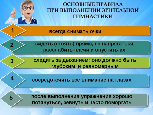 ОСНОВНЫЕ ПРАВИЛА ПРИ ВЫПОЛНЕНИИ ЗРИТЕЛЬНОЙ ГИМНАСТИКИ 1 всегда снимать очки сидеть (стоять) прямо, не напрягаться расслабить плечи и опустить их 2 следить за дыханием: оно должно быть глубоким и равномерным 3 4 сосредоточить все внимание на глазах после выполнения упражнения хорошо потянуться, зевнуть и часто поморгать 5