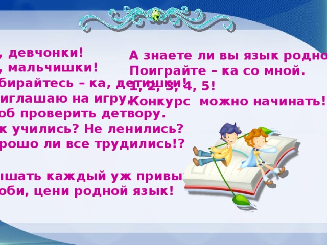 Эй, девчонки! Эй, мальчишки! Собирайтесь – ка, детишки! Приглашаю на игру, Чтоб проверить детвору. Как учились? Не ленились? Хорошо ли все трудились!? А знаете ли вы язык родной? Поиграйте – ка со мной. 1, 2, 3, 4, 5! Конкурс можно начинать! Слышать каждый уж привык: - Люби, цени родной язык!