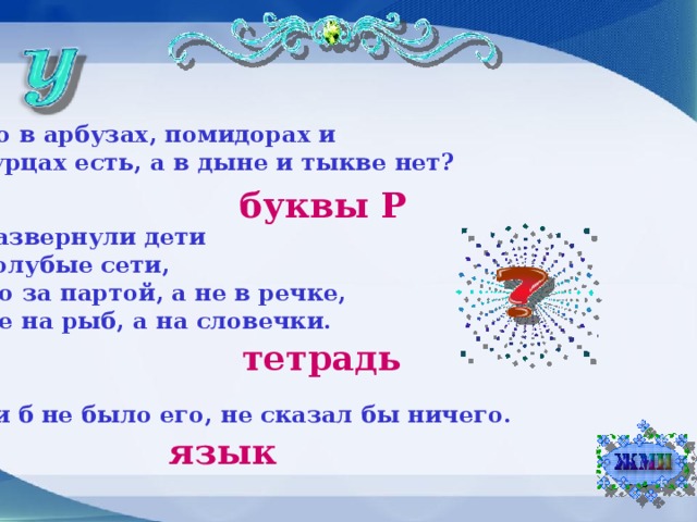 Что в арбузах, помидорах и огурцах есть, а в дыне и тыкве нет? буквы Р Развернули дети Голубые сети, Но за партой, а не в речке, Не на рыб, а на словечки. тетрадь Если б не было его, не сказал бы ничего. язык