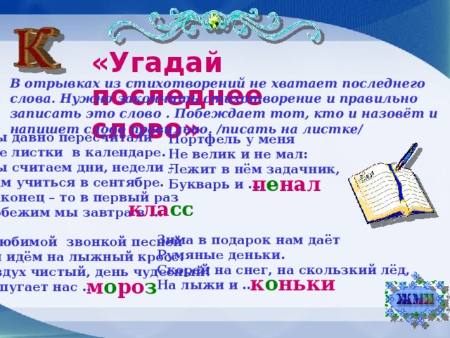 «Угадай последнее слово» В отрывках из стихотворений не хватает последнего слова. Нужно закончить стихотворение и правильно записать это слово . Побеждает тот, кто и назовёт и напишет слово правильно. /писать на листке/ Мы давно пересчитали Все листки в календаре. Мы считаем дни, недели – Нам учиться в сентябре. Наконец – то в первый раз Побежим мы завтра в … Портфель у меня Не велик и не мал: Лежит в нём задачник, Букварь и … п е нал кла сс Зима в подарок нам даёт Румяные деньки. Скорей на снег, на скользкий лёд, На лыжи и … С любимой звонкой песней Мы идём на лыжный кросс. Воздух чистый, день чудесный! Не пугает нас … к о ньки м о ро з