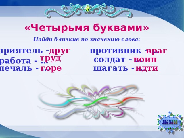 «Четырьмя буквами» Найди близкие по значению слова: друг приятель - … противник - … враг труд солдат - … воин работа - … шагать - … печаль - … идти горе