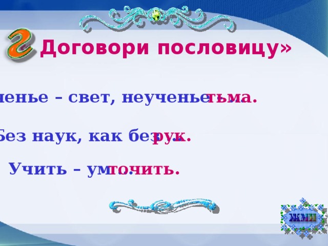 « Договори пословицу» Ученье – свет, неученье - … тьма. Без наук, как без … рук. Учить – ум … точить.