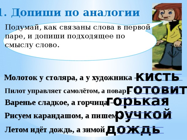 1. Допиши по аналогии Подумай, как связаны слова в первой паре, и допиши подходящее по смыслу слово. кисть Молоток у столяра, а у художника – готовит Пилот управляет самолётом, а повар – горькая Варенье сладкое, а горчица – ручкой Рисуем карандашом, а пишем – дождь Летом идёт дождь, а зимой –