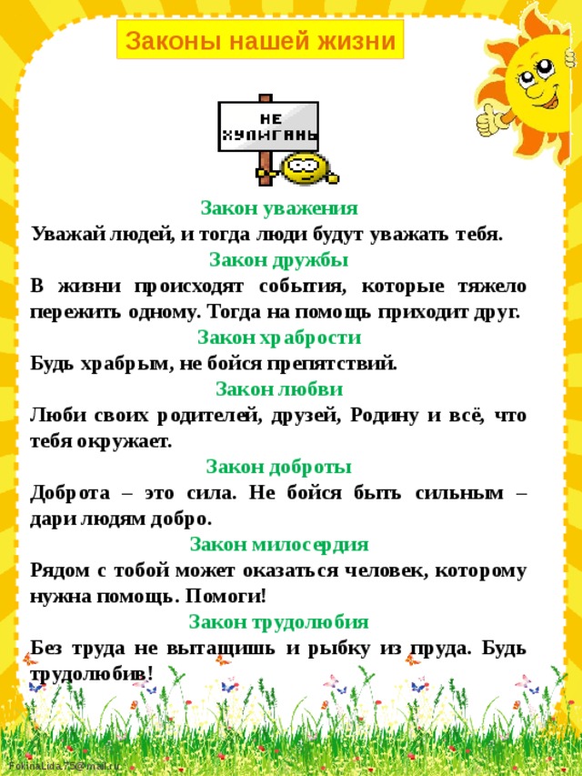 Законы нашей жизни Закон уважения Уважай людей, и тогда люди будут уважать тебя.   Закон дружбы В жизни происходят события, которые тяжело пережить одному. Тогда на помощь приходит друг. Закон храбрости Будь храбрым, не бойся препятствий.   Закон любви Люби своих родителей, друзей, Родину и всё, что тебя окружает.   Закон доброты Доброта – это сила. Не бойся быть сильным – дари людям добро.   Закон милосердия Рядом с тобой может оказаться человек, которому нужна помощь. Помоги!   Закон трудолюбия Без труда не вытащишь и рыбку из пруда. Будь трудолюбив!