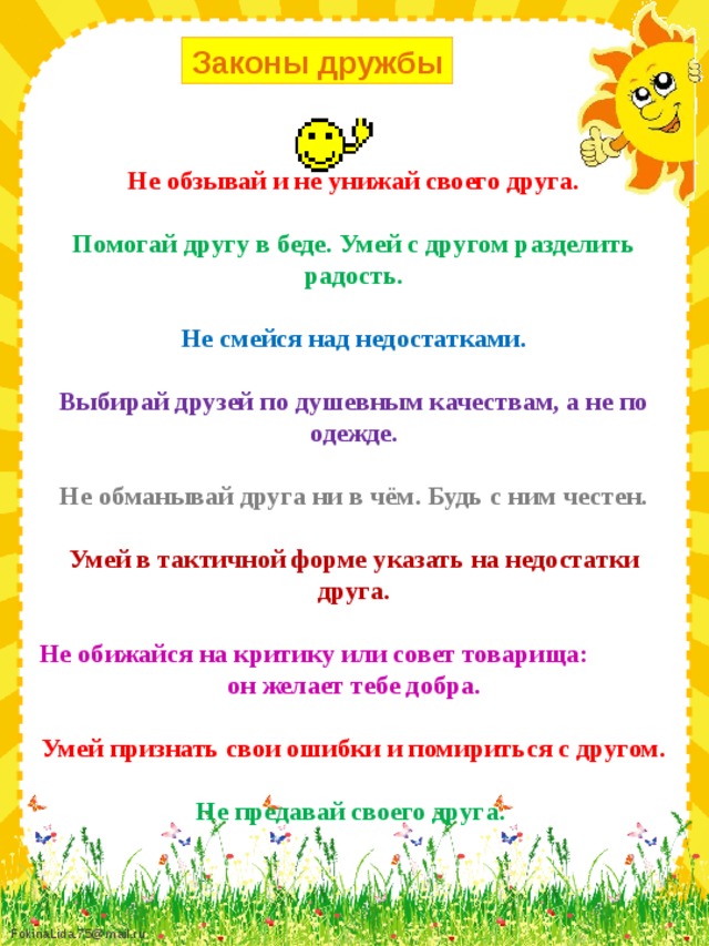 Законы дружбы Не обзывай и не унижай своего друга. Помогай другу в беде. Умей с другом разделить радость. Не смейся над недостатками.  Выбирай друзей по душевным качествам, а не по одежде. Не обманывай друга ни в чём. Будь с ним честен.  Умей в тактичной форме указать на недостатки друга. Не обижайся на критику или совет товарища: он желает тебе добра. Умей признать свои ошибки и помириться с другом. Не предавай своего друга.