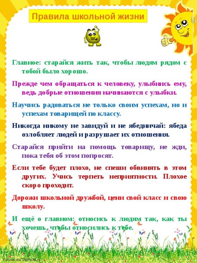 Правила школьной жизни Главное: старайся жить так, чтобы людям рядом с тобой было хорошо. Прежде чем обращаться к человеку, улыбнись ему, ведь добрые отношения начинаются с улыбки. Научись радоваться не только своим успехам, но и успехам товарищей по классу. Никогда никому не завидуй и не ябедничай: ябеда озлобляет людей и разрушает их отношения. Старайся прийти на помощь товарищу, не жди, пока тебя об этом попросят. Если тебе будет плохо, не спеши обвинять в этом других. Учись терпеть неприятности. Плохое скоро проходит. Дорожи школьной дружбой, цени свой класс и свою школу. И ещё о главном: относись к людям так, как ты хочешь, чтобы относились к тебе.