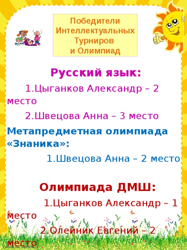 Победители Интеллектуальных Турниров и Олимпиад Русский язык:  1.Цыганков Александр – 2 место  2.Швецова Анна – 3 место Метапредметная олимпиада «Знаника»:  1.Швецова Анна – 2 место   Олимпиада ДМШ:  1.Цыганков Александр – 1 место  2.Олейник Евгений – 2 место  3.Швецова Анна – 3 место