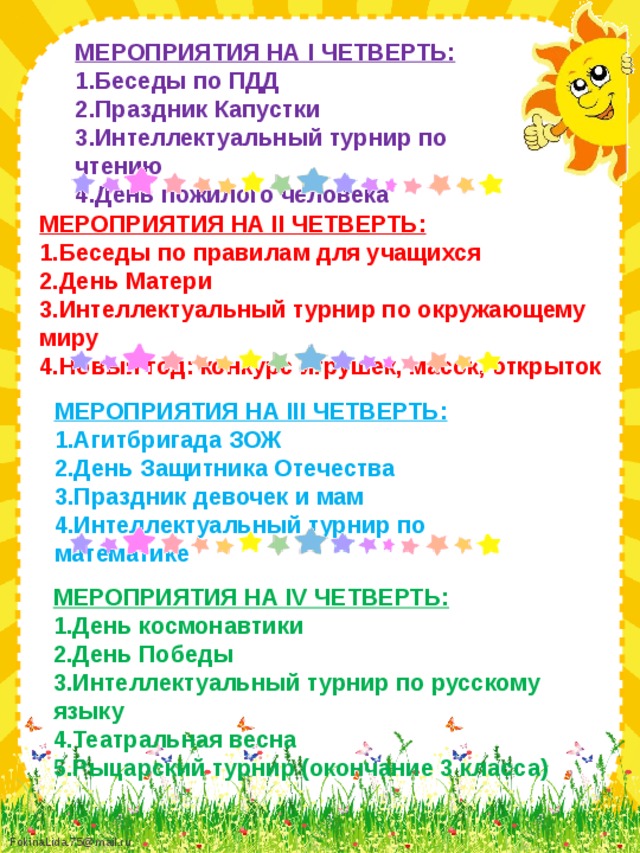 МЕРОПРИЯТИЯ НА I ЧЕТВЕРТЬ: 1.Беседы по ПДД 2.Праздник Капустки 3.Интеллектуальный турнир по чтению 4.День пожилого человека МЕРОПРИЯТИЯ НА II ЧЕТВЕРТЬ: 1.Беседы по правилам для учащихся 2.День Матери 3.Интеллектуальный турнир по окружающему миру 4.Новый год: конкурс игрушек, масок, открыток МЕРОПРИЯТИЯ НА III ЧЕТВЕРТЬ: 1.Агитбригада ЗОЖ 2.День Защитника Отечества 3.Праздник девочек и мам 4.Интеллектуальный турнир по математике МЕРОПРИЯТИЯ НА IV ЧЕТВЕРТЬ: 1.День космонавтики 2.День Победы 3.Интеллектуальный турнир по русскому языку 4.Театральная весна 5.Рыцарский турнир (окончание 3 класса)